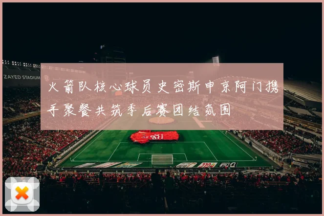 火箭队核心球员史密斯申京阿门携手聚餐共筑季后赛团结氛围