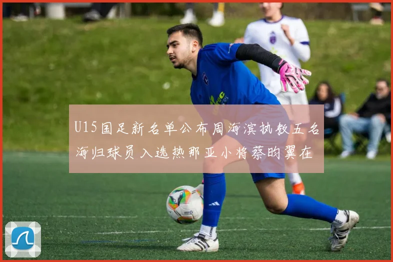 U15国足新名单公布周海滨执教五名海归球员入选热那亚小将蔡昀翼在列
