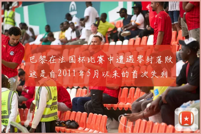 巴黎在法国杯比赛中遭遇零封落败这是自2011年5月以来的首次失利