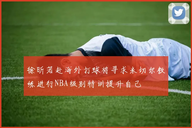 徐昕若赴海外打球将寻求米切尔教练进行NBA级别特训提升自己