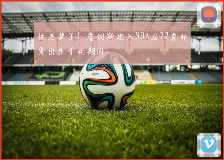 快差辈了！詹姆斯进入NBA后72首轮秀出生于此期间