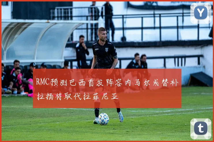 RMC预测巴西首发阵容内马尔或替补拉扬将取代拉菲尼亚