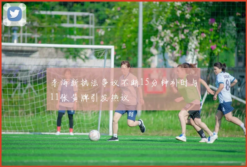 李海新执法争议不断15分钟补时与11张黄牌引发热议