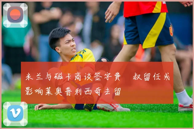 米兰与磁卡商谈签字费囧叔留任或影响莱奥普利西奇去留