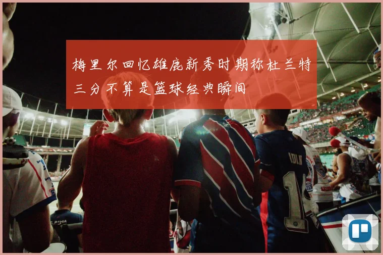 梅里尔回忆雄鹿新秀时期称杜兰特三分不算是篮球经典瞬间