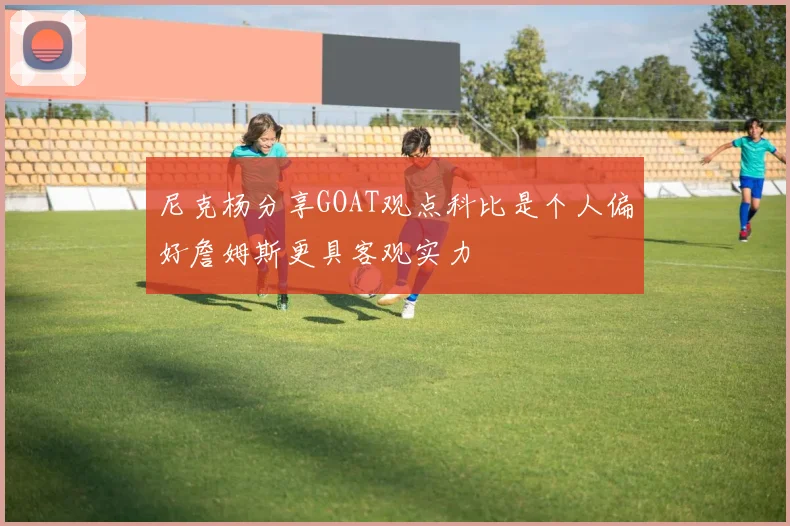 尼克杨分享GOAT观点科比是个人偏好詹姆斯更具客观实力
