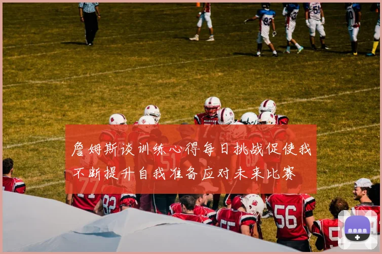 詹姆斯谈训练心得每日挑战促使我不断提升自我准备应对未来比赛