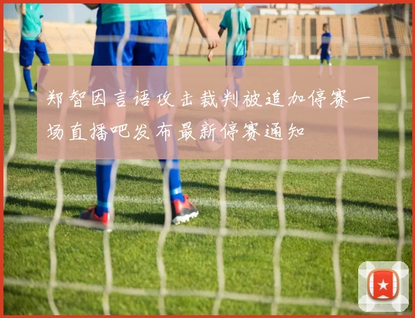 郑智因言语攻击裁判被追加停赛一场直播吧发布最新停赛通知