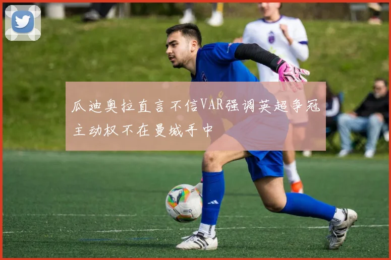 瓜迪奥拉直言不信VAR强调英超争冠主动权不在曼城手中